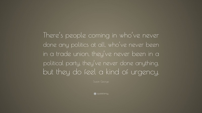 Susan George Quote: “There’s people coming in who’ve never done any politics at all, who’ve never been in a trade union, they’ve never been in a political party, they’ve never done anything, but they do feel a kind of urgency.”
