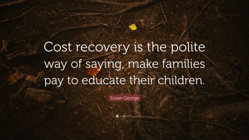 Susan George Quote: “Cost recovery is the polite way of saying, make families pay to educate their children.”