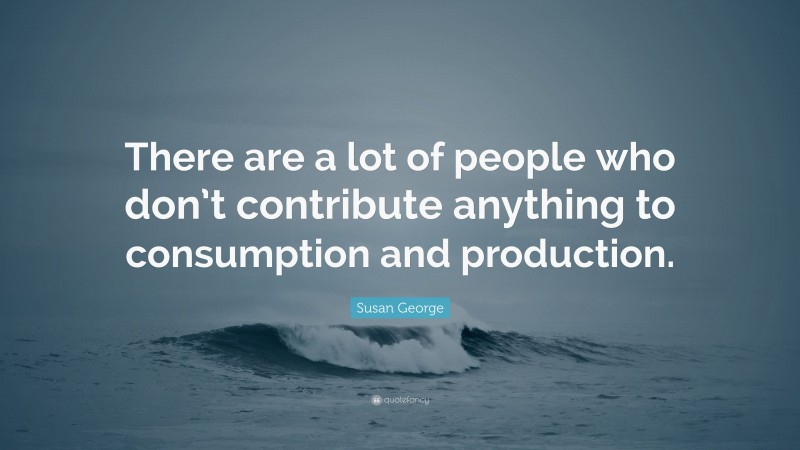 Susan George Quote: “There are a lot of people who don’t contribute anything to consumption and production.”