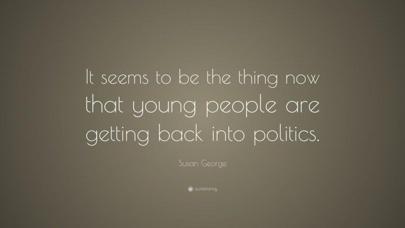 Susan George Quote: “It seems to be the thing now that young people are getting back into politics.”