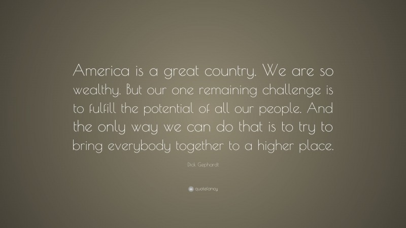 Dick Gephardt Quote: “America is a great country. We are so wealthy. But our one remaining challenge is to fulfill the potential of all our people. And the only way we can do that is to try to bring everybody together to a higher place.”