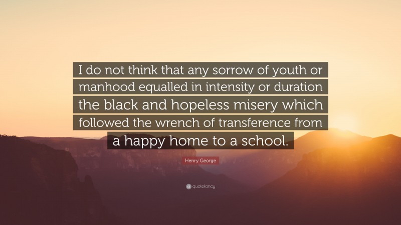 Henry George Quote: “I do not think that any sorrow of youth or manhood equalled in intensity or duration the black and hopeless misery which followed the wrench of transference from a happy home to a school.”