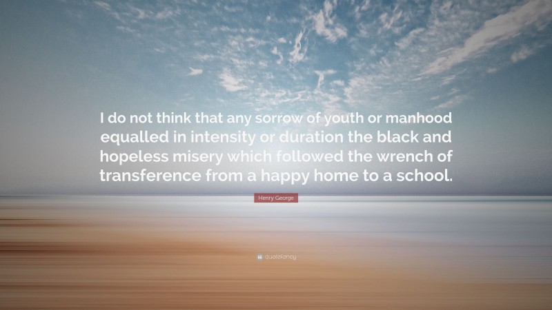 Henry George Quote: “I do not think that any sorrow of youth or manhood equalled in intensity or duration the black and hopeless misery which followed the wrench of transference from a happy home to a school.”