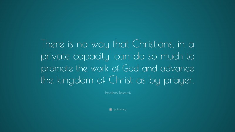 Jonathan Edwards Quote: “There is no way that Christians, in a private capacity, can do so much to promote the work of God and advance the kingdom of Christ as by prayer.”
