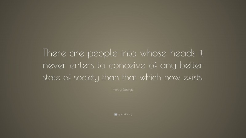 Henry George Quote: “There are people into whose heads it never enters to conceive of any better state of society than that which now exists.”