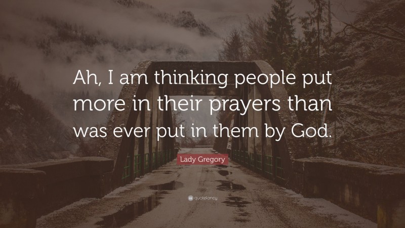 Lady Gregory Quote: “Ah, I am thinking people put more in their prayers than was ever put in them by God.”