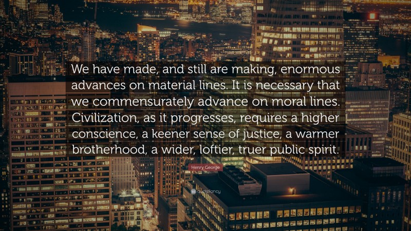 Henry George Quote: “We have made, and still are making, enormous advances on material lines. It is necessary that we commensurately advance on moral lines. Civilization, as it progresses, requires a higher conscience, a keener sense of justice, a warmer brotherhood, a wider, loftier, truer public spirit.”