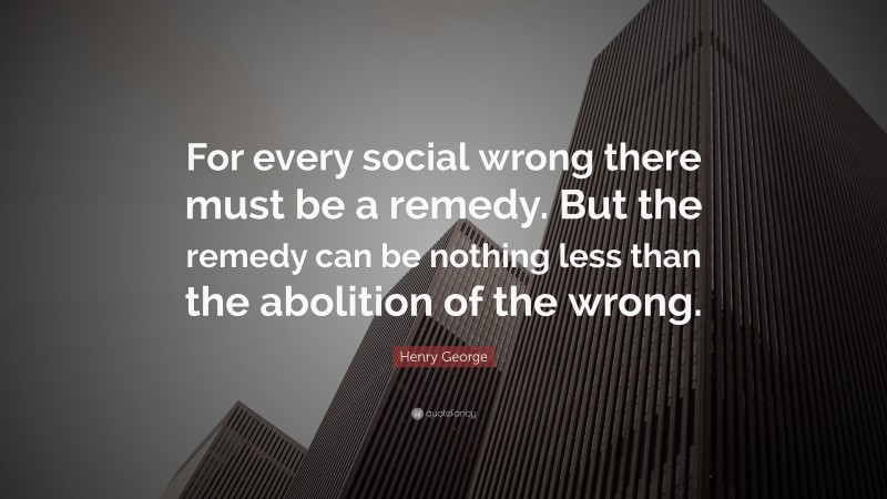 Henry George Quote: “For every social wrong there must be a remedy. But the remedy can be nothing less than the abolition of the wrong.”