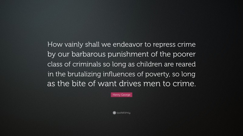 Henry George Quote: “How vainly shall we endeavor to repress crime by our barbarous punishment of the poorer class of criminals so long as children are reared in the brutalizing influences of poverty, so long as the bite of want drives men to crime.”