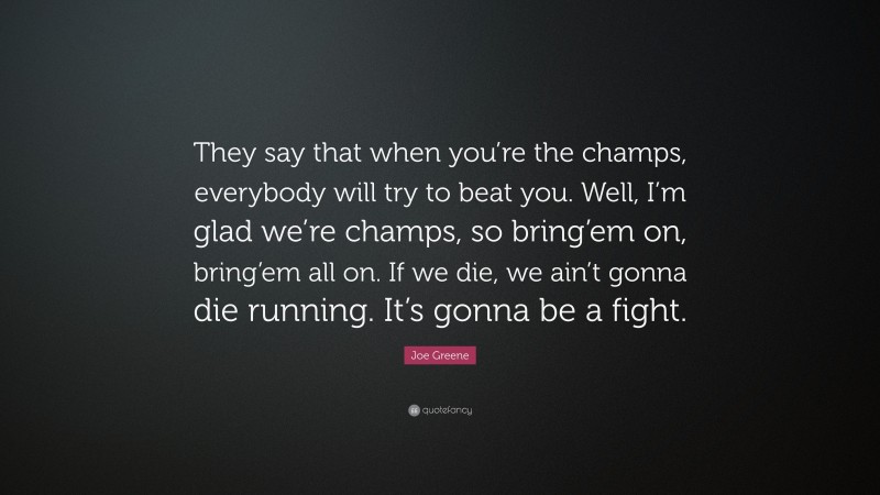 Joe Greene Quote: “They say that when you’re the champs, everybody will try to beat you. Well, I’m glad we’re champs, so bring’em on, bring’em all on. If we die, we ain’t gonna die running. It’s gonna be a fight.”