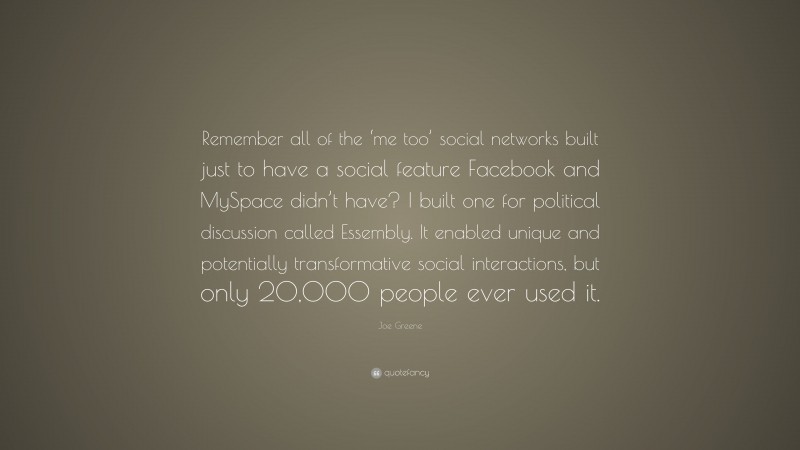 Joe Greene Quote: “Remember all of the ‘me too’ social networks built just to have a social feature Facebook and MySpace didn’t have? I built one for political discussion called Essembly. It enabled unique and potentially transformative social interactions, but only 20,000 people ever used it.”