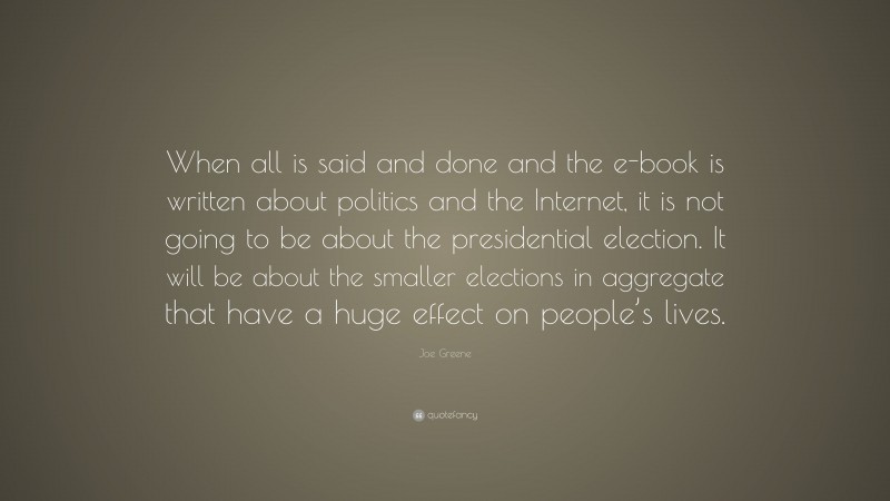 Joe Greene Quote: “When all is said and done and the e-book is written about politics and the Internet, it is not going to be about the presidential election. It will be about the smaller elections in aggregate that have a huge effect on people’s lives.”
