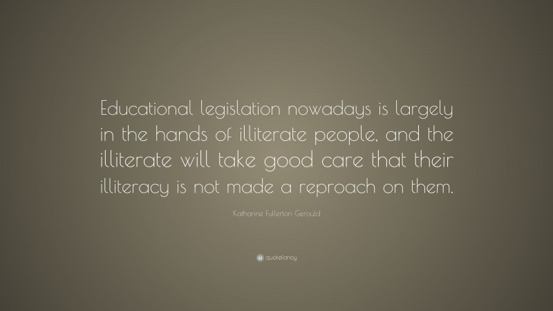 Katharine Fullerton Gerould Quote: “Educational legislation nowadays is largely in the hands of illiterate people, and the illiterate will take good care that their illiteracy is not made a reproach on them.”