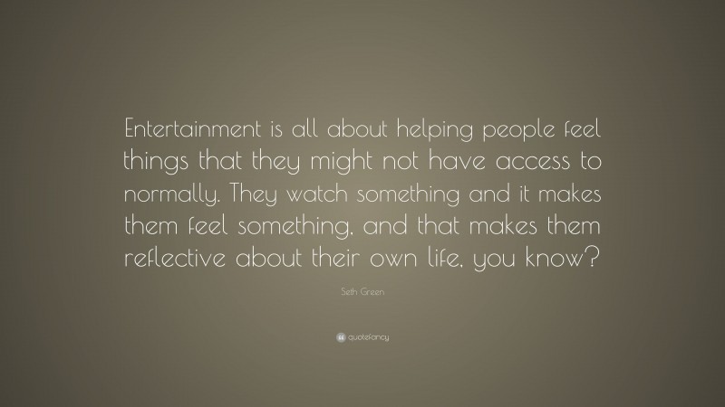 Seth Green Quote: “Entertainment is all about helping people feel things that they might not have access to normally. They watch something and it makes them feel something, and that makes them reflective about their own life, you know?”