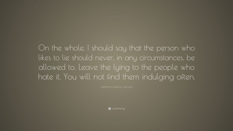Katharine Fullerton Gerould Quote: “On the whole, I should say that the person who likes to lie should never, in any circumstances, be allowed to. Leave the lying to the people who hate it. You will not find them indulging often.”