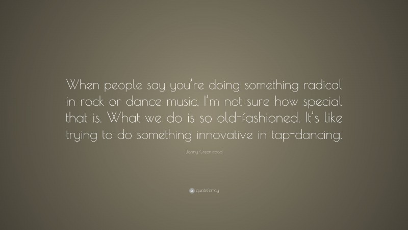 Jonny Greenwood Quote: “When people say you’re doing something radical in rock or dance music, I’m not sure how special that is. What we do is so old-fashioned. It’s like trying to do something innovative in tap-dancing.”