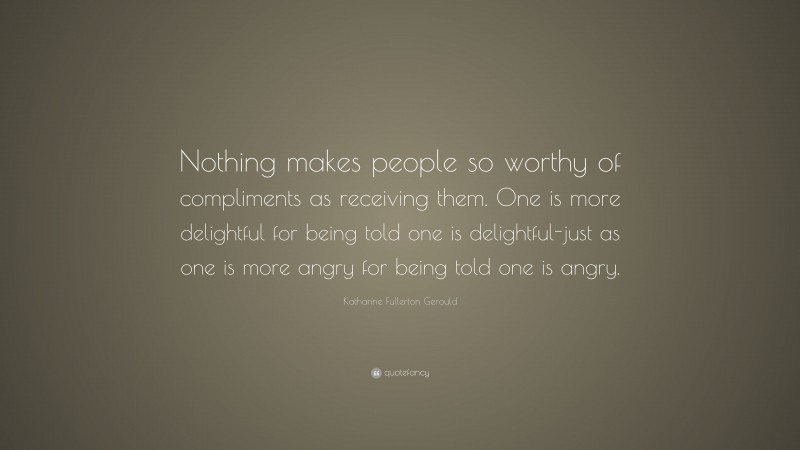 Katharine Fullerton Gerould Quote: “Nothing makes people so worthy of compliments as receiving them. One is more delightful for being told one is delightful-just as one is more angry for being told one is angry.”