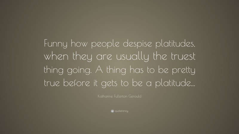Katharine Fullerton Gerould Quote: “Funny how people despise platitudes, when they are usually the truest thing going. A thing has to be pretty true before it gets to be a platitude...”