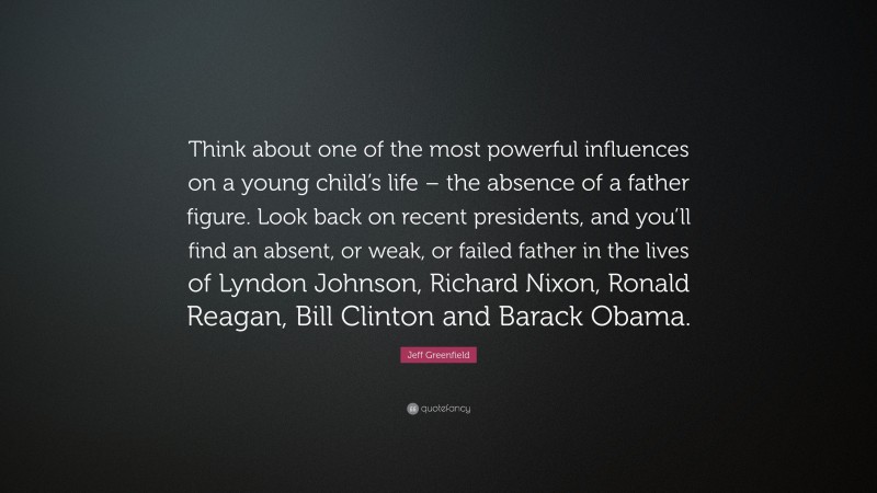 Jeff Greenfield Quote: “Think about one of the most powerful influences on a young child’s life – the absence of a father figure. Look back on recent presidents, and you’ll find an absent, or weak, or failed father in the lives of Lyndon Johnson, Richard Nixon, Ronald Reagan, Bill Clinton and Barack Obama.”
