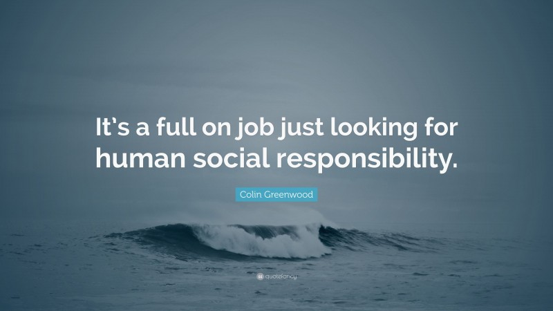 Colin Greenwood Quote: “It’s a full on job just looking for human social responsibility.”