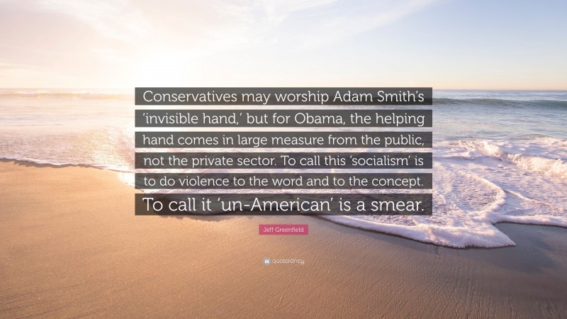 Jeff Greenfield Quote: “Conservatives may worship Adam Smith’s ‘invisible hand,’ but for Obama, the helping hand comes in large measure from the public, not the private sector. To call this ‘socialism’ is to do violence to the word and to the concept. To call it ‘un-American’ is a smear.”