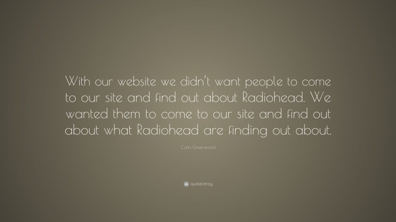 Colin Greenwood Quote: “With our website we didn’t want people to come to our site and find out about Radiohead. We wanted them to come to our site and find out about what Radiohead are finding out about.”