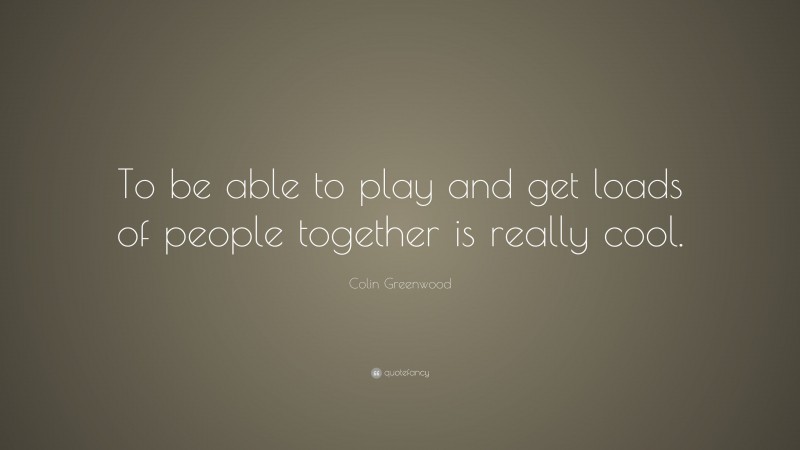 Colin Greenwood Quote: “To be able to play and get loads of people together is really cool.”