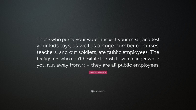 Jennifer Granholm Quote: “Those who purify your water, inspect your meat, and test your kids toys, as well as a huge number of nurses, teachers, and our soldiers, are public employees. The firefighters who don’t hesitate to rush toward danger while you run away from it – they are all public employees.”