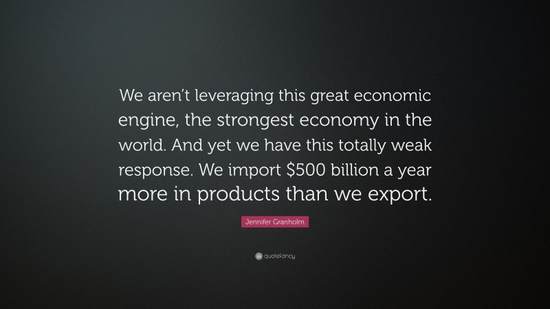 Jennifer Granholm Quote: “We aren’t leveraging this great economic engine, the strongest economy in the world. And yet we have this totally weak response. We import $500 billion a year more in products than we export.”