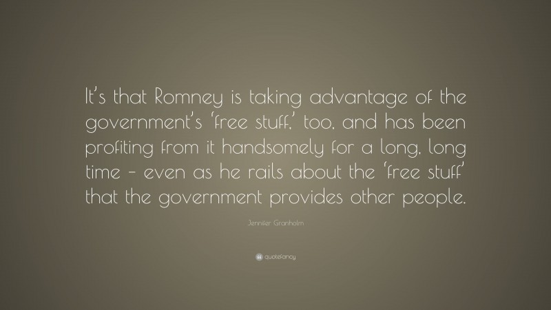 Jennifer Granholm Quote: “It’s that Romney is taking advantage of the government’s ‘free stuff,’ too, and has been profiting from it handsomely for a long, long time – even as he rails about the ‘free stuff’ that the government provides other people.”