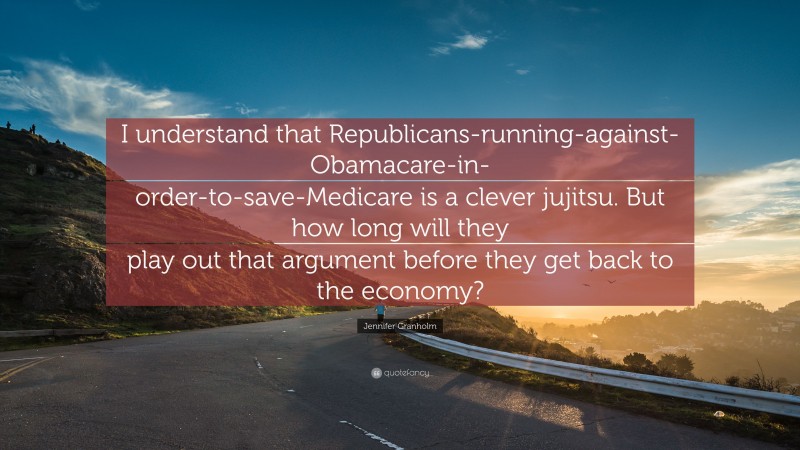 Jennifer Granholm Quote: “I understand that Republicans-running-against-Obamacare-in-order-to-save-Medicare is a clever jujitsu. But how long will they play out that argument before they get back to the economy?”
