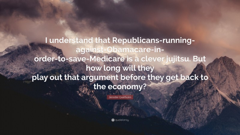 Jennifer Granholm Quote: “I understand that Republicans-running-against-Obamacare-in-order-to-save-Medicare is a clever jujitsu. But how long will they play out that argument before they get back to the economy?”