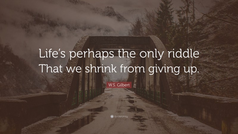 W.S. Gilbert Quote: “Life’s perhaps the only riddle That we shrink from giving up.”