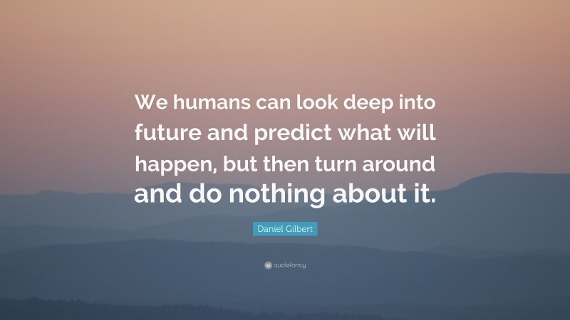 Daniel Gilbert Quote: “We humans can look deep into future and predict what will happen, but then turn around and do nothing about it.”
