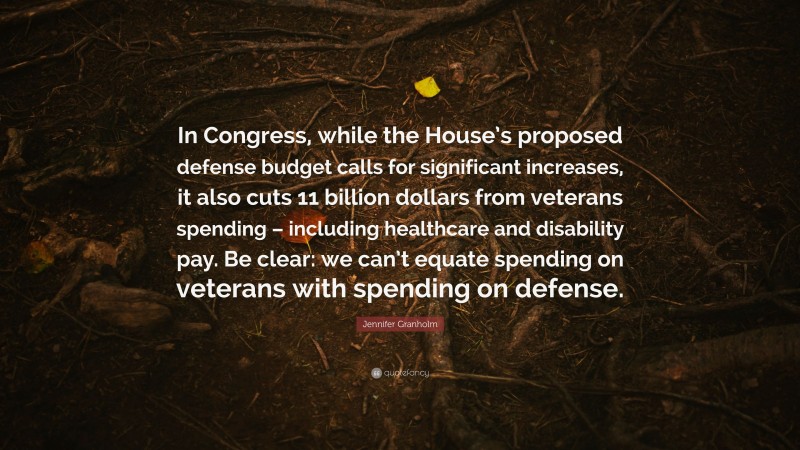 Jennifer Granholm Quote: “In Congress, while the House’s proposed defense budget calls for significant increases, it also cuts 11 billion dollars from veterans spending – including healthcare and disability pay. Be clear: we can’t equate spending on veterans with spending on defense.”