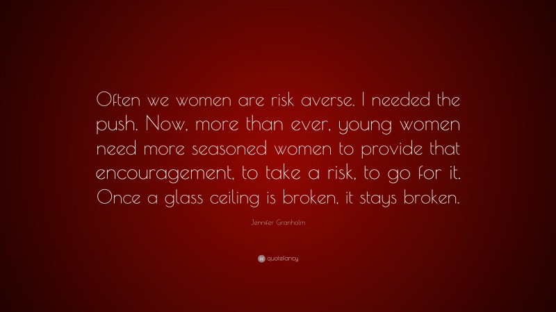 Jennifer Granholm Quote: “Often we women are risk averse. I needed the push. Now, more than ever, young women need more seasoned women to provide that encouragement, to take a risk, to go for it. Once a glass ceiling is broken, it stays broken.”