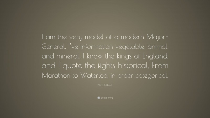 W.S. Gilbert Quote: “I am the very model of a modern Major-General, I’ve information vegetable, animal, and mineral, I know the kings of England, and I quote the fights historical, From Marathon to Waterloo, in order categorical.”