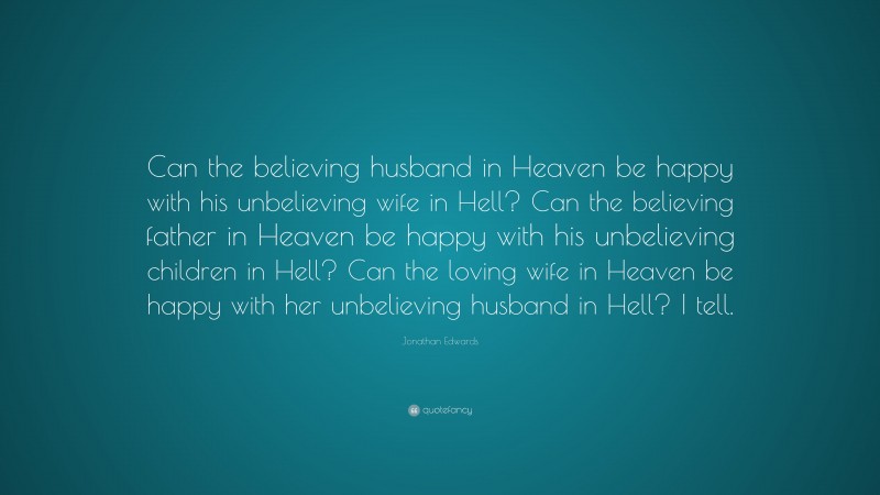 Jonathan Edwards Quote: “Can the believing husband in Heaven be happy with his unbelieving wife in Hell? Can the believing father in Heaven be happy with his unbelieving children in Hell? Can the loving wife in Heaven be happy with her unbelieving husband in Hell? I tell.”
