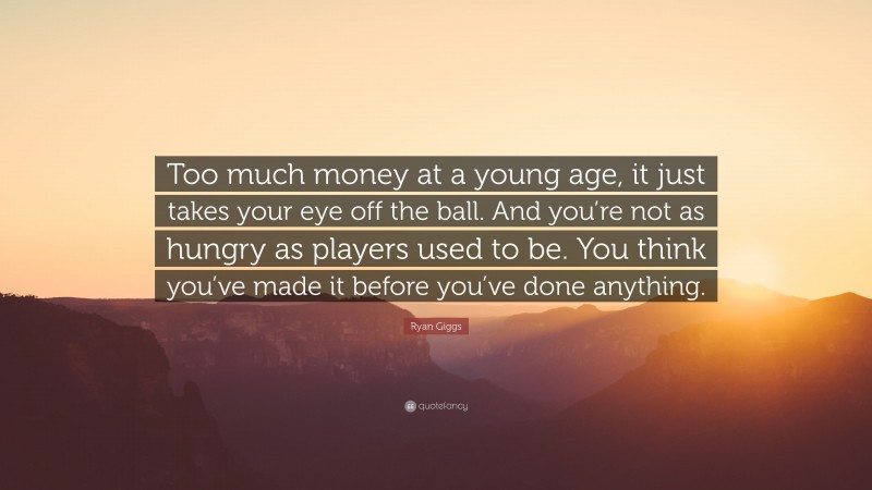 Ryan Giggs Quote: “Too much money at a young age, it just takes your eye off the ball. And you’re not as hungry as players used to be. You think you’ve made it before you’ve done anything.”