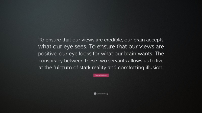 Daniel Gilbert Quote: “To ensure that our views are credible, our brain accepts what our eye sees. To ensure that our views are positive, our eye looks for what our brain wants. The conspiracy between these two servants allows us to live at the fulcrum of stark reality and comforting illusion.”