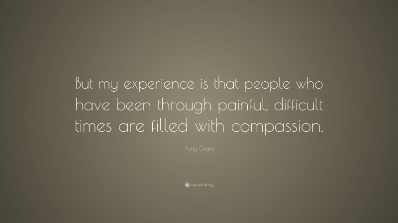Amy Grant Quote: “But my experience is that people who have been through painful, difficult times are filled with compassion.”