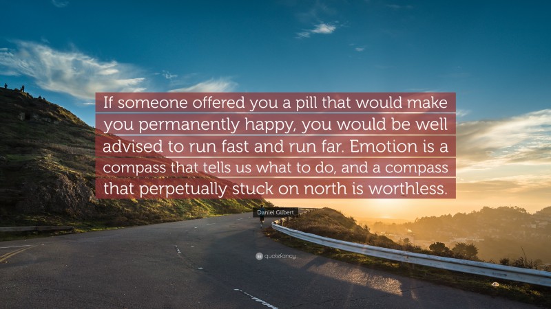 Daniel Gilbert Quote: “If someone offered you a pill that would make you permanently happy, you would be well advised to run fast and run far. Emotion is a compass that tells us what to do, and a compass that perpetually stuck on north is worthless.”