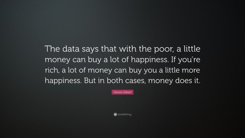 Daniel Gilbert Quote: “The data says that with the poor, a little money can buy a lot of happiness. If you’re rich, a lot of money can buy you a little more happiness. But in both cases, money does it.”