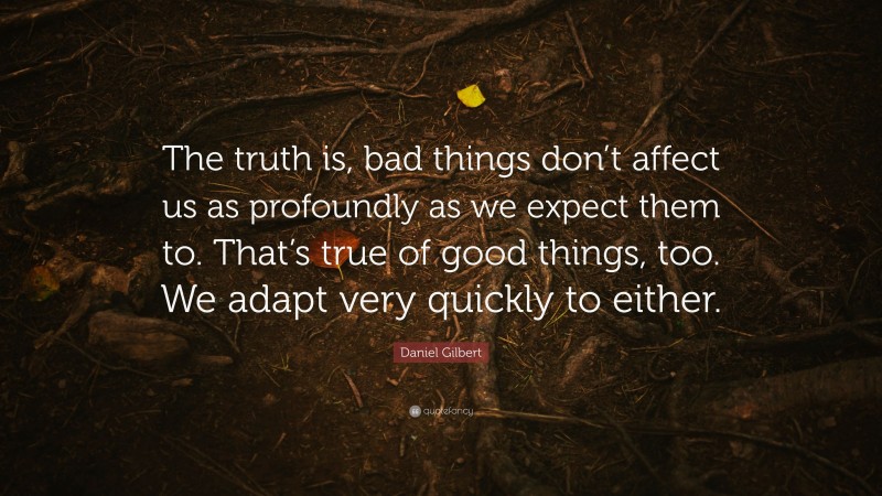 Daniel Gilbert Quote: “The truth is, bad things don’t affect us as profoundly as we expect them to. That’s true of good things, too. We adapt very quickly to either.”