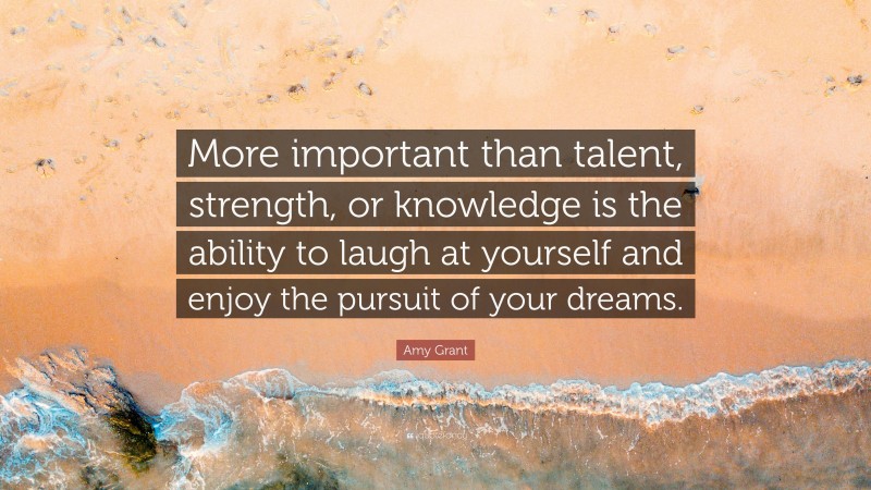 Amy Grant Quote: “More important than talent, strength, or knowledge is the ability to laugh at yourself and enjoy the pursuit of your dreams.”