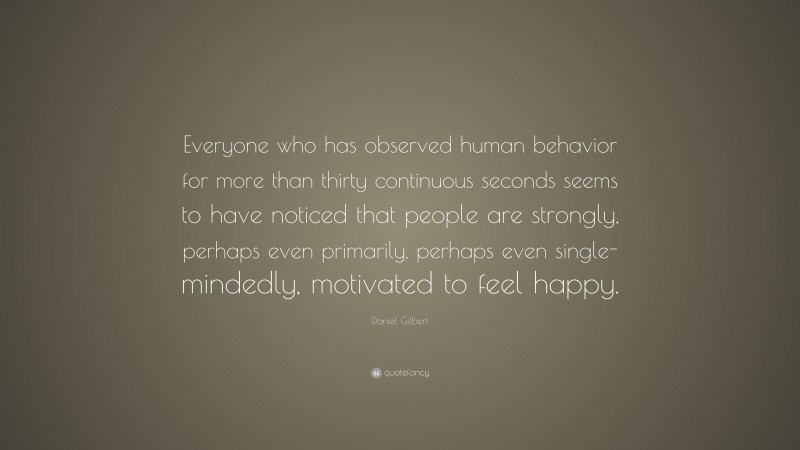 Daniel Gilbert Quote: “Everyone who has observed human behavior for more than thirty continuous seconds seems to have noticed that people are strongly, perhaps even primarily, perhaps even single-mindedly, motivated to feel happy.”