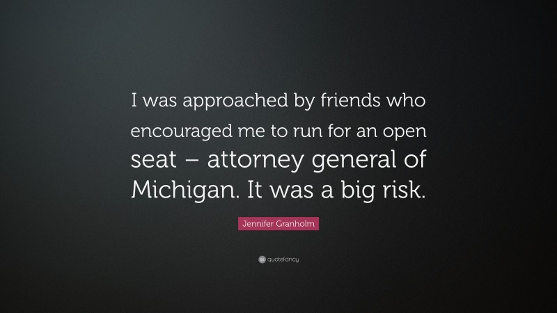 Jennifer Granholm Quote: “I was approached by friends who encouraged me to run for an open seat – attorney general of Michigan. It was a big risk.”