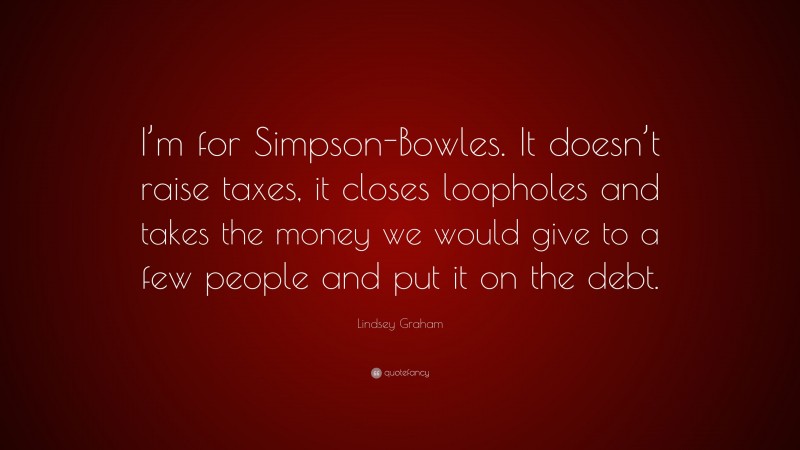 Lindsey Graham Quote: “I’m for Simpson-Bowles. It doesn’t raise taxes, it closes loopholes and takes the money we would give to a few people and put it on the debt.”