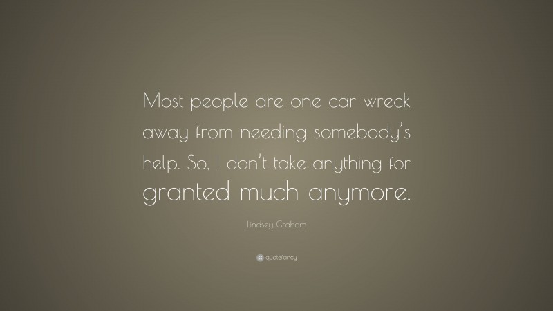 Lindsey Graham Quote: “Most people are one car wreck away from needing somebody’s help. So, I don’t take anything for granted much anymore.”