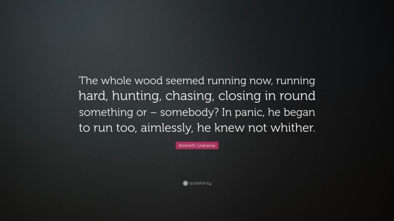 Kenneth Grahame Quote: “The whole wood seemed running now, running hard, hunting, chasing, closing in round something or – somebody? In panic, he began to run too, aimlessly, he knew not whither.”